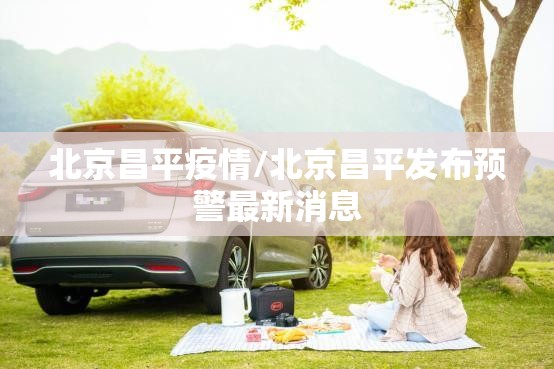 北京昌平疫情/北京昌平发布预警最新消息 北京昌平疫情/北京昌平发布预警最新消息