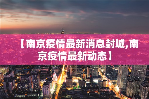 【南京疫情最新消息封城,南京疫情最新动态】