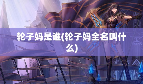 轮子妈是谁(轮子妈全名叫什么) 轮子妈是谁(轮子妈全名叫什么)