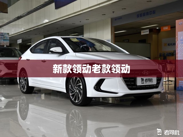 新款领动老款领动(新款领动2019款配置) 新款领动老款领动(新款领动2019款配置)